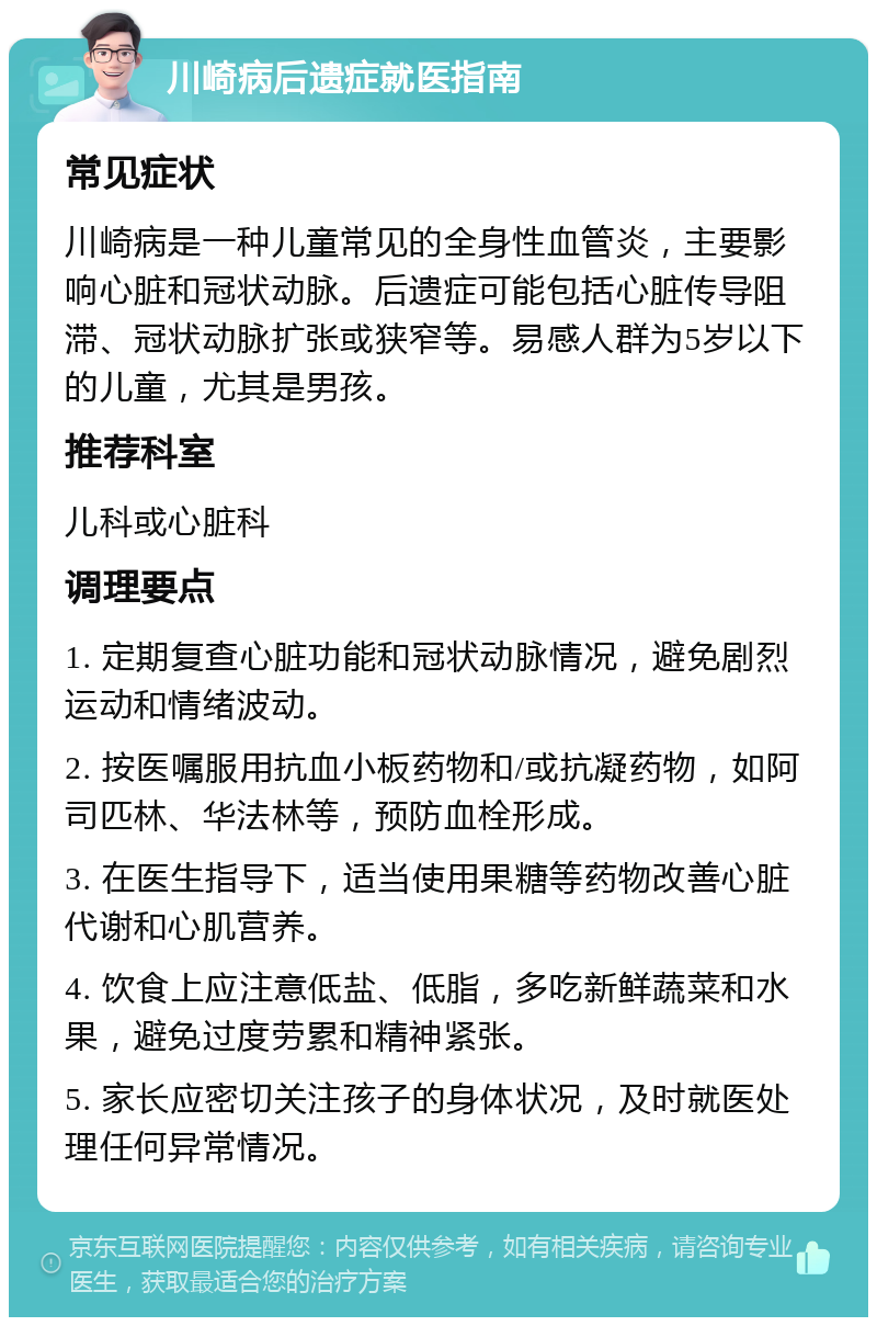 川崎病后遗症就医指南 常见症状 川崎病是一种儿童常见的全身性血管炎，主要影响心脏和冠状动脉。后遗症可能包括心脏传导阻滞、冠状动脉扩张或狭窄等。易感人群为5岁以下的儿童，尤其是男孩。 推荐科室 儿科或心脏科 调理要点 1. 定期复查心脏功能和冠状动脉情况，避免剧烈运动和情绪波动。 2. 按医嘱服用抗血小板药物和/或抗凝药物，如阿司匹林、华法林等，预防血栓形成。 3. 在医生指导下，适当使用果糖等药物改善心脏代谢和心肌营养。 4. 饮食上应注意低盐、低脂，多吃新鲜蔬菜和水果，避免过度劳累和精神紧张。 5. 家长应密切关注孩子的身体状况，及时就医处理任何异常情况。