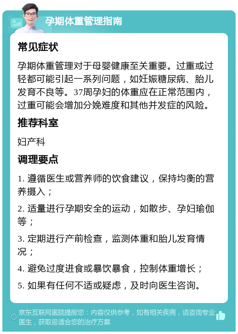 孕期体重管理指南 常见症状 孕期体重管理对于母婴健康至关重要。过重或过轻都可能引起一系列问题，如妊娠糖尿病、胎儿发育不良等。37周孕妇的体重应在正常范围内，过重可能会增加分娩难度和其他并发症的风险。 推荐科室 妇产科 调理要点 1. 遵循医生或营养师的饮食建议，保持均衡的营养摄入； 2. 适量进行孕期安全的运动，如散步、孕妇瑜伽等； 3. 定期进行产前检查，监测体重和胎儿发育情况； 4. 避免过度进食或暴饮暴食，控制体重增长； 5. 如果有任何不适或疑虑，及时向医生咨询。