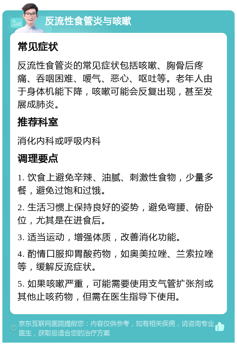 反流性食管炎与咳嗽 常见症状 反流性食管炎的常见症状包括咳嗽、胸骨后疼痛、吞咽困难、嗳气、恶心、呕吐等。老年人由于身体机能下降，咳嗽可能会反复出现，甚至发展成肺炎。 推荐科室 消化内科或呼吸内科 调理要点 1. 饮食上避免辛辣、油腻、刺激性食物，少量多餐，避免过饱和过饿。 2. 生活习惯上保持良好的姿势，避免弯腰、俯卧位，尤其是在进食后。 3. 适当运动，增强体质，改善消化功能。 4. 酌情口服抑胃酸药物，如奥美拉唑、兰索拉唑等，缓解反流症状。 5. 如果咳嗽严重，可能需要使用支气管扩张剂或其他止咳药物，但需在医生指导下使用。