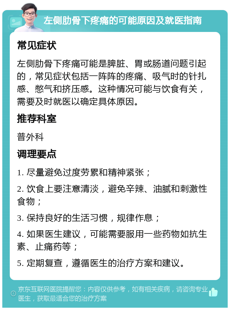 左侧肋骨下疼痛的可能原因及就医指南 常见症状 左侧肋骨下疼痛可能是脾脏、胃或肠道问题引起的，常见症状包括一阵阵的疼痛、吸气时的针扎感、憋气和挤压感。这种情况可能与饮食有关，需要及时就医以确定具体原因。 推荐科室 普外科 调理要点 1. 尽量避免过度劳累和精神紧张； 2. 饮食上要注意清淡，避免辛辣、油腻和刺激性食物； 3. 保持良好的生活习惯，规律作息； 4. 如果医生建议，可能需要服用一些药物如抗生素、止痛药等； 5. 定期复查，遵循医生的治疗方案和建议。