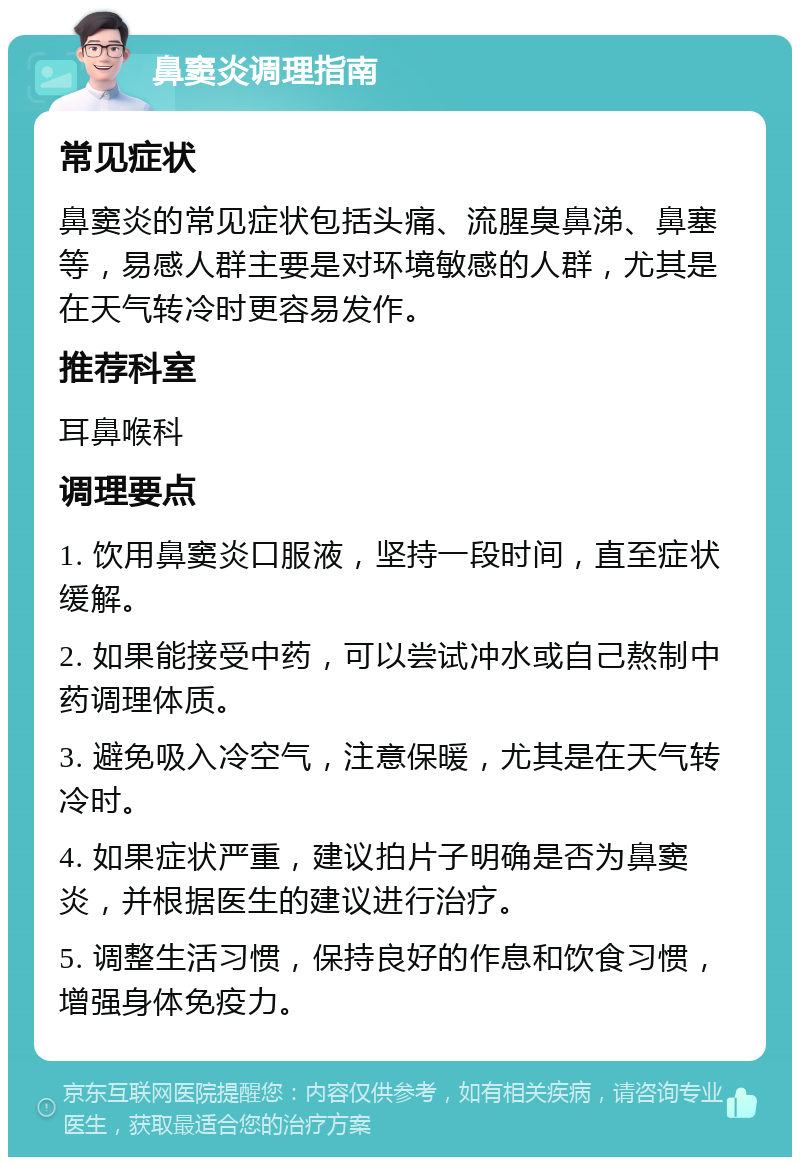 鼻窦炎调理指南 常见症状 鼻窦炎的常见症状包括头痛、流腥臭鼻涕、鼻塞等，易感人群主要是对环境敏感的人群，尤其是在天气转冷时更容易发作。 推荐科室 耳鼻喉科 调理要点 1. 饮用鼻窦炎口服液，坚持一段时间，直至症状缓解。 2. 如果能接受中药，可以尝试冲水或自己熬制中药调理体质。 3. 避免吸入冷空气，注意保暖，尤其是在天气转冷时。 4. 如果症状严重，建议拍片子明确是否为鼻窦炎，并根据医生的建议进行治疗。 5. 调整生活习惯，保持良好的作息和饮食习惯，增强身体免疫力。