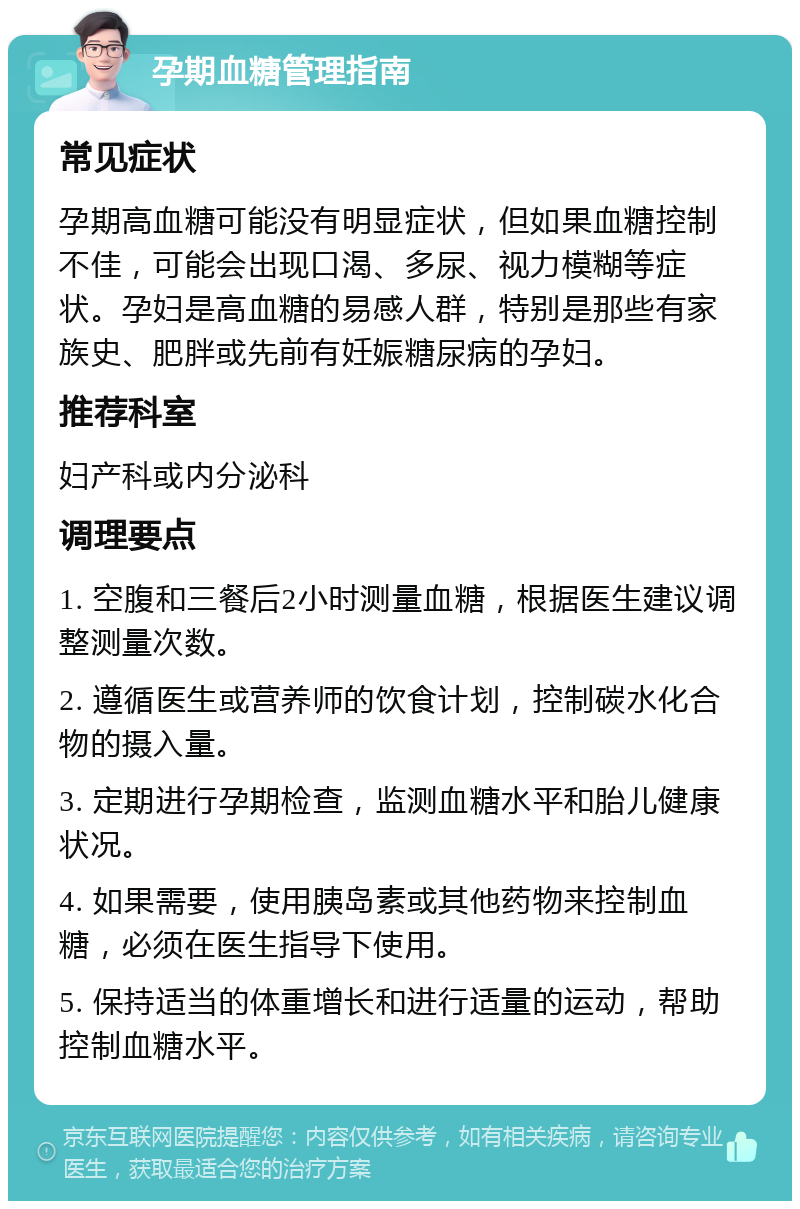 孕期血糖管理指南 常见症状 孕期高血糖可能没有明显症状，但如果血糖控制不佳，可能会出现口渴、多尿、视力模糊等症状。孕妇是高血糖的易感人群，特别是那些有家族史、肥胖或先前有妊娠糖尿病的孕妇。 推荐科室 妇产科或内分泌科 调理要点 1. 空腹和三餐后2小时测量血糖，根据医生建议调整测量次数。 2. 遵循医生或营养师的饮食计划，控制碳水化合物的摄入量。 3. 定期进行孕期检查，监测血糖水平和胎儿健康状况。 4. 如果需要，使用胰岛素或其他药物来控制血糖，必须在医生指导下使用。 5. 保持适当的体重增长和进行适量的运动，帮助控制血糖水平。