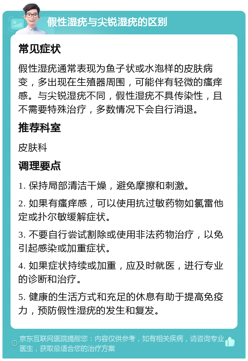 假性湿疣与尖锐湿疣的区别 常见症状 假性湿疣通常表现为鱼子状或水泡样的皮肤病变，多出现在生殖器周围，可能伴有轻微的瘙痒感。与尖锐湿疣不同，假性湿疣不具传染性，且不需要特殊治疗，多数情况下会自行消退。 推荐科室 皮肤科 调理要点 1. 保持局部清洁干燥，避免摩擦和刺激。 2. 如果有瘙痒感，可以使用抗过敏药物如氯雷他定或扑尔敏缓解症状。 3. 不要自行尝试割除或使用非法药物治疗，以免引起感染或加重症状。 4. 如果症状持续或加重，应及时就医，进行专业的诊断和治疗。 5. 健康的生活方式和充足的休息有助于提高免疫力，预防假性湿疣的发生和复发。