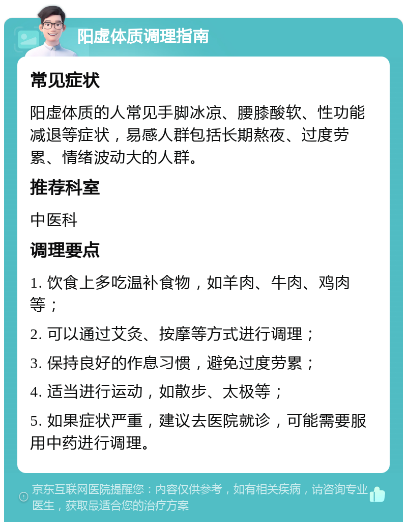 阳虚体质调理指南 常见症状 阳虚体质的人常见手脚冰凉、腰膝酸软、性功能减退等症状，易感人群包括长期熬夜、过度劳累、情绪波动大的人群。 推荐科室 中医科 调理要点 1. 饮食上多吃温补食物，如羊肉、牛肉、鸡肉等； 2. 可以通过艾灸、按摩等方式进行调理； 3. 保持良好的作息习惯，避免过度劳累； 4. 适当进行运动，如散步、太极等； 5. 如果症状严重，建议去医院就诊，可能需要服用中药进行调理。