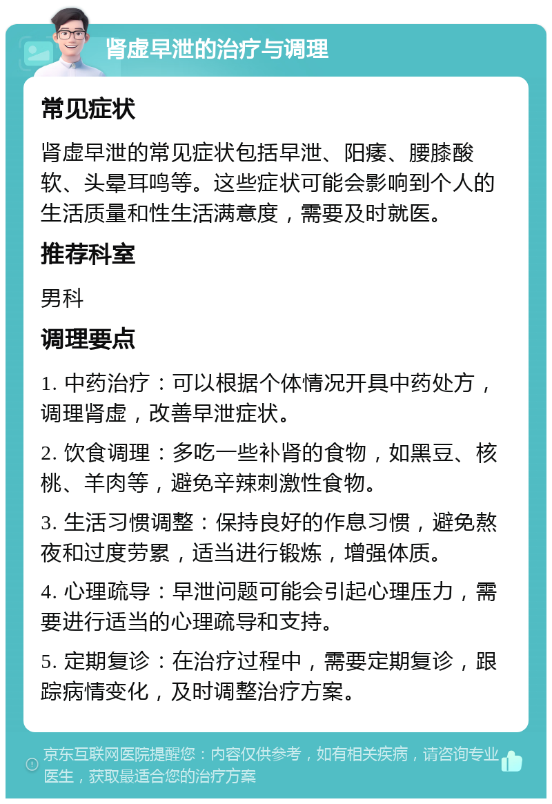 肾虚早泄的治疗与调理 常见症状 肾虚早泄的常见症状包括早泄、阳痿、腰膝酸软、头晕耳鸣等。这些症状可能会影响到个人的生活质量和性生活满意度，需要及时就医。 推荐科室 男科 调理要点 1. 中药治疗：可以根据个体情况开具中药处方，调理肾虚，改善早泄症状。 2. 饮食调理：多吃一些补肾的食物，如黑豆、核桃、羊肉等，避免辛辣刺激性食物。 3. 生活习惯调整：保持良好的作息习惯，避免熬夜和过度劳累，适当进行锻炼，增强体质。 4. 心理疏导：早泄问题可能会引起心理压力，需要进行适当的心理疏导和支持。 5. 定期复诊：在治疗过程中，需要定期复诊，跟踪病情变化，及时调整治疗方案。