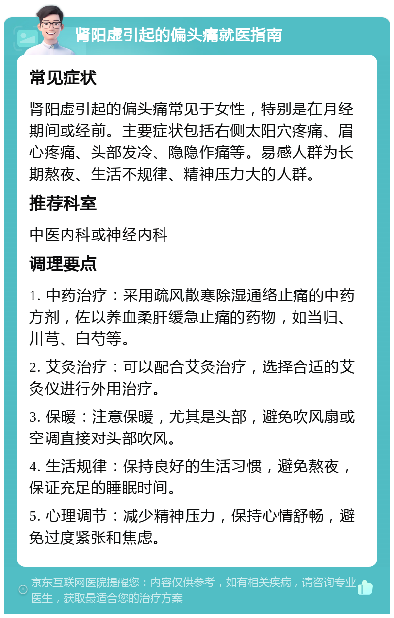 肾阳虚引起的偏头痛就医指南 常见症状 肾阳虚引起的偏头痛常见于女性，特别是在月经期间或经前。主要症状包括右侧太阳穴疼痛、眉心疼痛、头部发冷、隐隐作痛等。易感人群为长期熬夜、生活不规律、精神压力大的人群。 推荐科室 中医内科或神经内科 调理要点 1. 中药治疗：采用疏风散寒除湿通络止痛的中药方剂，佐以养血柔肝缓急止痛的药物，如当归、川芎、白芍等。 2. 艾灸治疗：可以配合艾灸治疗，选择合适的艾灸仪进行外用治疗。 3. 保暖：注意保暖，尤其是头部，避免吹风扇或空调直接对头部吹风。 4. 生活规律：保持良好的生活习惯，避免熬夜，保证充足的睡眠时间。 5. 心理调节：减少精神压力，保持心情舒畅，避免过度紧张和焦虑。