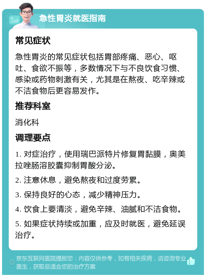 急性胃炎就医指南 常见症状 急性胃炎的常见症状包括胃部疼痛、恶心、呕吐、食欲不振等，多数情况下与不良饮食习惯、感染或药物刺激有关，尤其是在熬夜、吃辛辣或不洁食物后更容易发作。 推荐科室 消化科 调理要点 1. 对症治疗，使用瑞巴派特片修复胃黏膜，奥美拉唑肠溶胶囊抑制胃酸分泌。 2. 注意休息，避免熬夜和过度劳累。 3. 保持良好的心态，减少精神压力。 4. 饮食上要清淡，避免辛辣、油腻和不洁食物。 5. 如果症状持续或加重，应及时就医，避免延误治疗。