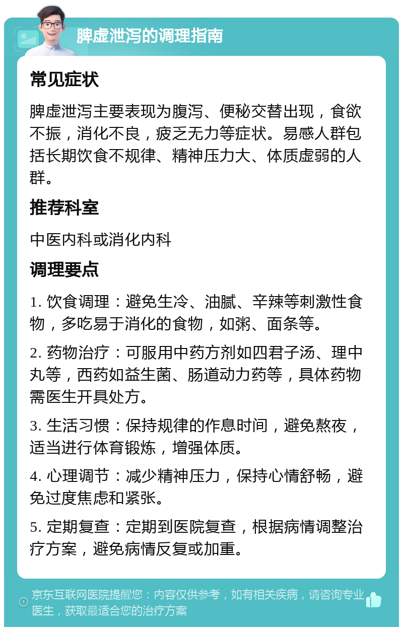 脾虚泄泻的调理指南 常见症状 脾虚泄泻主要表现为腹泻、便秘交替出现，食欲不振，消化不良，疲乏无力等症状。易感人群包括长期饮食不规律、精神压力大、体质虚弱的人群。 推荐科室 中医内科或消化内科 调理要点 1. 饮食调理：避免生冷、油腻、辛辣等刺激性食物，多吃易于消化的食物，如粥、面条等。 2. 药物治疗：可服用中药方剂如四君子汤、理中丸等，西药如益生菌、肠道动力药等，具体药物需医生开具处方。 3. 生活习惯：保持规律的作息时间，避免熬夜，适当进行体育锻炼，增强体质。 4. 心理调节：减少精神压力，保持心情舒畅，避免过度焦虑和紧张。 5. 定期复查：定期到医院复查，根据病情调整治疗方案，避免病情反复或加重。