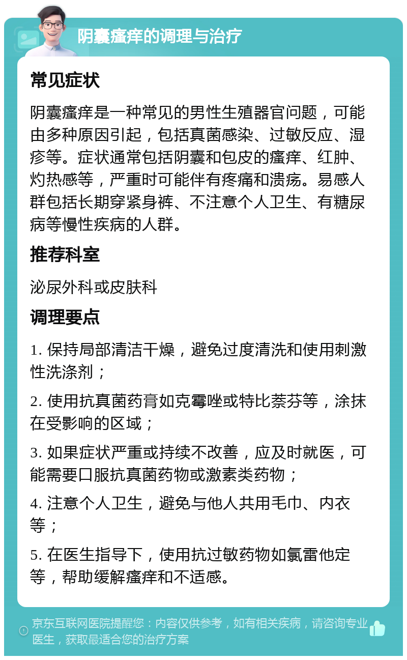 阴囊瘙痒的调理与治疗 常见症状 阴囊瘙痒是一种常见的男性生殖器官问题，可能由多种原因引起，包括真菌感染、过敏反应、湿疹等。症状通常包括阴囊和包皮的瘙痒、红肿、灼热感等，严重时可能伴有疼痛和溃疡。易感人群包括长期穿紧身裤、不注意个人卫生、有糖尿病等慢性疾病的人群。 推荐科室 泌尿外科或皮肤科 调理要点 1. 保持局部清洁干燥，避免过度清洗和使用刺激性洗涤剂； 2. 使用抗真菌药膏如克霉唑或特比萘芬等，涂抹在受影响的区域； 3. 如果症状严重或持续不改善，应及时就医，可能需要口服抗真菌药物或激素类药物； 4. 注意个人卫生，避免与他人共用毛巾、内衣等； 5. 在医生指导下，使用抗过敏药物如氯雷他定等，帮助缓解瘙痒和不适感。