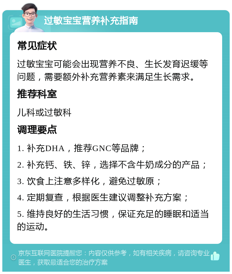 过敏宝宝营养补充指南 常见症状 过敏宝宝可能会出现营养不良、生长发育迟缓等问题，需要额外补充营养素来满足生长需求。 推荐科室 儿科或过敏科 调理要点 1. 补充DHA，推荐GNC等品牌； 2. 补充钙、铁、锌，选择不含牛奶成分的产品； 3. 饮食上注意多样化，避免过敏原； 4. 定期复查，根据医生建议调整补充方案； 5. 维持良好的生活习惯，保证充足的睡眠和适当的运动。