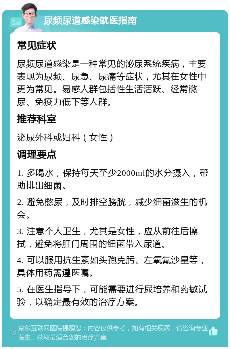 尿频尿道感染就医指南 常见症状 尿频尿道感染是一种常见的泌尿系统疾病，主要表现为尿频、尿急、尿痛等症状，尤其在女性中更为常见。易感人群包括性生活活跃、经常憋尿、免疫力低下等人群。 推荐科室 泌尿外科或妇科（女性） 调理要点 1. 多喝水，保持每天至少2000ml的水分摄入，帮助排出细菌。 2. 避免憋尿，及时排空膀胱，减少细菌滋生的机会。 3. 注意个人卫生，尤其是女性，应从前往后擦拭，避免将肛门周围的细菌带入尿道。 4. 可以服用抗生素如头孢克肟、左氧氟沙星等，具体用药需遵医嘱。 5. 在医生指导下，可能需要进行尿培养和药敏试验，以确定最有效的治疗方案。