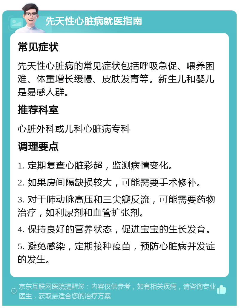 先天性心脏病就医指南 常见症状 先天性心脏病的常见症状包括呼吸急促、喂养困难、体重增长缓慢、皮肤发青等。新生儿和婴儿是易感人群。 推荐科室 心脏外科或儿科心脏病专科 调理要点 1. 定期复查心脏彩超，监测病情变化。 2. 如果房间隔缺损较大，可能需要手术修补。 3. 对于肺动脉高压和三尖瓣反流，可能需要药物治疗，如利尿剂和血管扩张剂。 4. 保持良好的营养状态，促进宝宝的生长发育。 5. 避免感染，定期接种疫苗，预防心脏病并发症的发生。