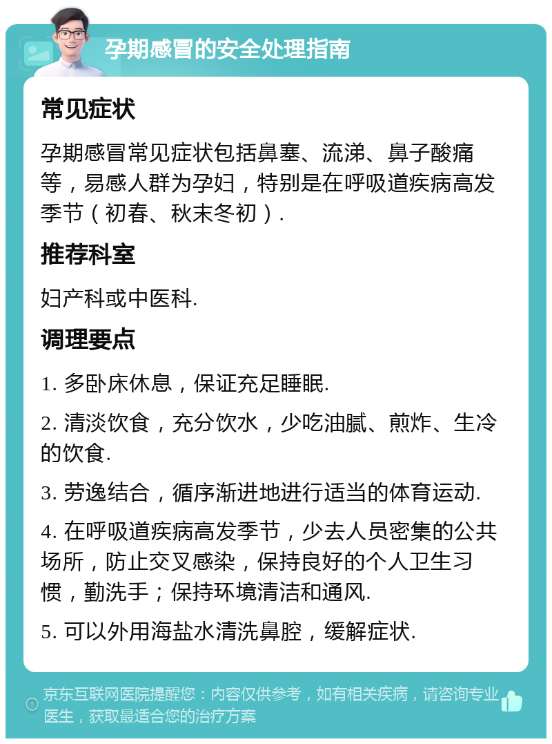 孕期感冒的安全处理指南 常见症状 孕期感冒常见症状包括鼻塞、流涕、鼻子酸痛等，易感人群为孕妇，特别是在呼吸道疾病高发季节（初春、秋末冬初）. 推荐科室 妇产科或中医科. 调理要点 1. 多卧床休息，保证充足睡眠. 2. 清淡饮食，充分饮水，少吃油腻、煎炸、生冷的饮食. 3. 劳逸结合，循序渐进地进行适当的体育运动. 4. 在呼吸道疾病高发季节，少去人员密集的公共场所，防止交叉感染，保持良好的个人卫生习惯，勤洗手；保持环境清洁和通风. 5. 可以外用海盐水清洗鼻腔，缓解症状.