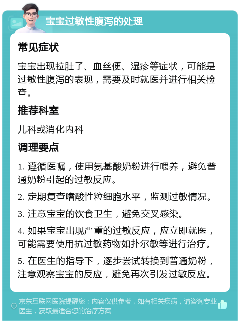 宝宝过敏性腹泻的处理 常见症状 宝宝出现拉肚子、血丝便、湿疹等症状，可能是过敏性腹泻的表现，需要及时就医并进行相关检查。 推荐科室 儿科或消化内科 调理要点 1. 遵循医嘱，使用氨基酸奶粉进行喂养，避免普通奶粉引起的过敏反应。 2. 定期复查嗜酸性粒细胞水平，监测过敏情况。 3. 注意宝宝的饮食卫生，避免交叉感染。 4. 如果宝宝出现严重的过敏反应，应立即就医，可能需要使用抗过敏药物如扑尔敏等进行治疗。 5. 在医生的指导下，逐步尝试转换到普通奶粉，注意观察宝宝的反应，避免再次引发过敏反应。