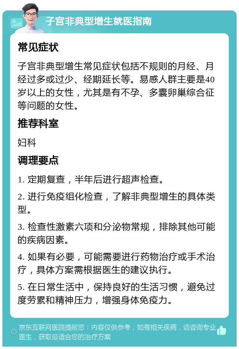 子宫非典型增生就医指南 常见症状 子宫非典型增生常见症状包括不规则的月经、月经过多或过少、经期延长等。易感人群主要是40岁以上的女性，尤其是有不孕、多囊卵巢综合征等问题的女性。 推荐科室 妇科 调理要点 1. 定期复查，半年后进行超声检查。 2. 进行免疫组化检查，了解非典型增生的具体类型。 3. 检查性激素六项和分泌物常规，排除其他可能的疾病因素。 4. 如果有必要，可能需要进行药物治疗或手术治疗，具体方案需根据医生的建议执行。 5. 在日常生活中，保持良好的生活习惯，避免过度劳累和精神压力，增强身体免疫力。