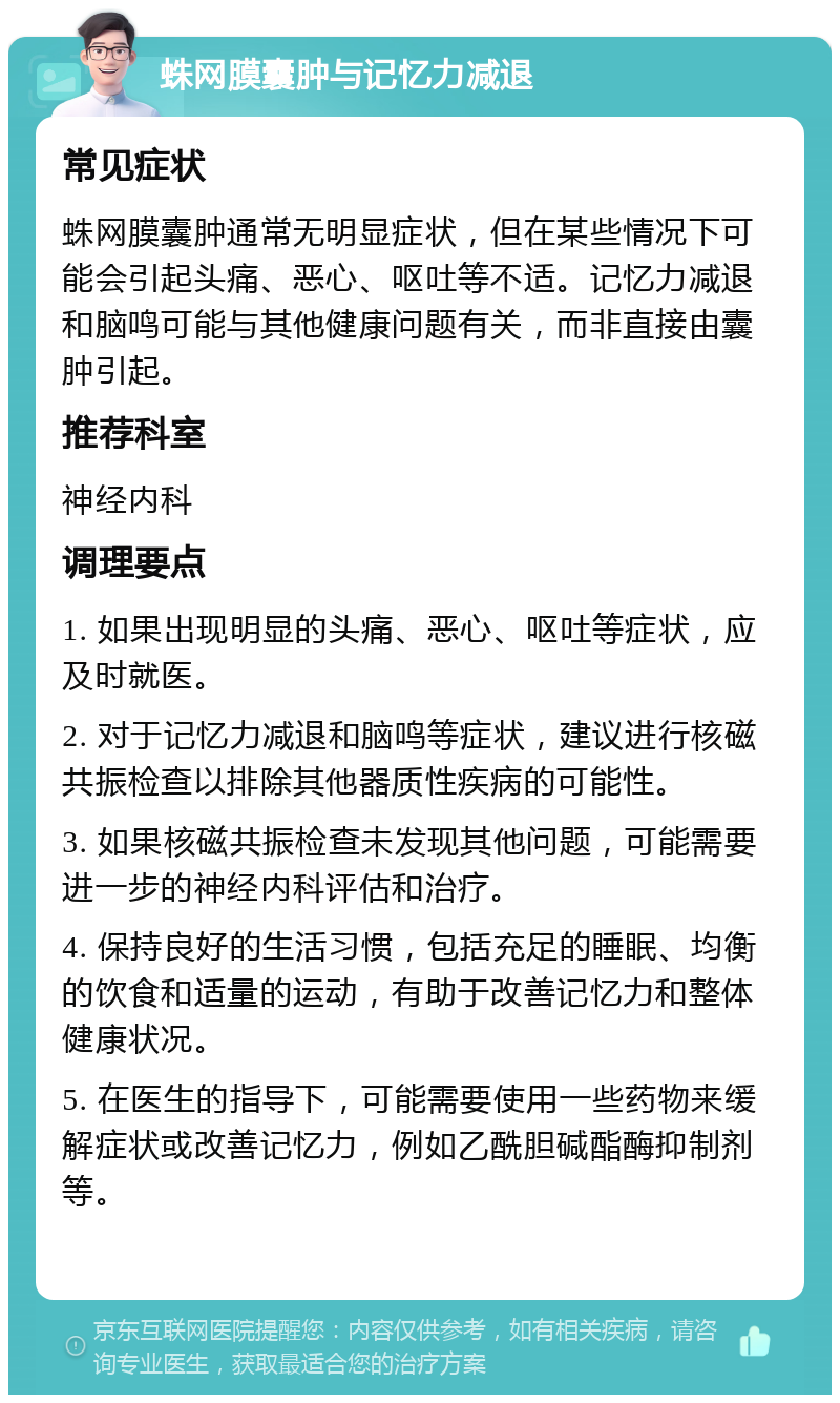 蛛网膜囊肿与记忆力减退 常见症状 蛛网膜囊肿通常无明显症状，但在某些情况下可能会引起头痛、恶心、呕吐等不适。记忆力减退和脑鸣可能与其他健康问题有关，而非直接由囊肿引起。 推荐科室 神经内科 调理要点 1. 如果出现明显的头痛、恶心、呕吐等症状，应及时就医。 2. 对于记忆力减退和脑鸣等症状，建议进行核磁共振检查以排除其他器质性疾病的可能性。 3. 如果核磁共振检查未发现其他问题，可能需要进一步的神经内科评估和治疗。 4. 保持良好的生活习惯，包括充足的睡眠、均衡的饮食和适量的运动，有助于改善记忆力和整体健康状况。 5. 在医生的指导下，可能需要使用一些药物来缓解症状或改善记忆力，例如乙酰胆碱酯酶抑制剂等。