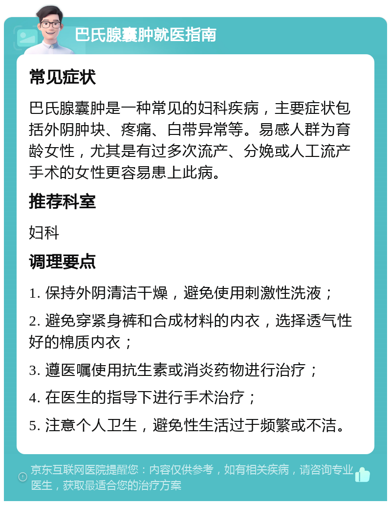 巴氏腺囊肿就医指南 常见症状 巴氏腺囊肿是一种常见的妇科疾病，主要症状包括外阴肿块、疼痛、白带异常等。易感人群为育龄女性，尤其是有过多次流产、分娩或人工流产手术的女性更容易患上此病。 推荐科室 妇科 调理要点 1. 保持外阴清洁干燥，避免使用刺激性洗液； 2. 避免穿紧身裤和合成材料的内衣，选择透气性好的棉质内衣； 3. 遵医嘱使用抗生素或消炎药物进行治疗； 4. 在医生的指导下进行手术治疗； 5. 注意个人卫生，避免性生活过于频繁或不洁。