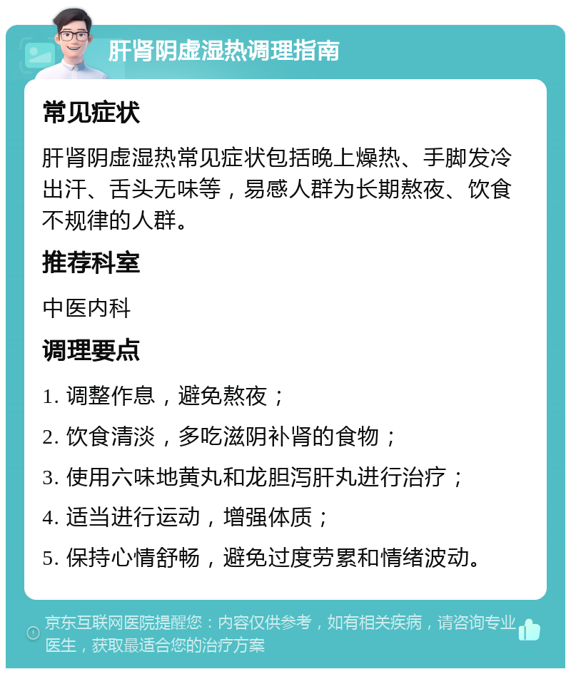 肝肾阴虚湿热调理指南 常见症状 肝肾阴虚湿热常见症状包括晚上燥热、手脚发冷出汗、舌头无味等，易感人群为长期熬夜、饮食不规律的人群。 推荐科室 中医内科 调理要点 1. 调整作息，避免熬夜； 2. 饮食清淡，多吃滋阴补肾的食物； 3. 使用六味地黄丸和龙胆泻肝丸进行治疗； 4. 适当进行运动，增强体质； 5. 保持心情舒畅，避免过度劳累和情绪波动。