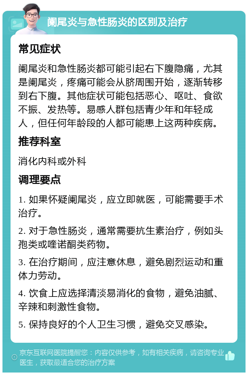 阑尾炎与急性肠炎的区别及治疗 常见症状 阑尾炎和急性肠炎都可能引起右下腹隐痛，尤其是阑尾炎，疼痛可能会从脐周围开始，逐渐转移到右下腹。其他症状可能包括恶心、呕吐、食欲不振、发热等。易感人群包括青少年和年轻成人，但任何年龄段的人都可能患上这两种疾病。 推荐科室 消化内科或外科 调理要点 1. 如果怀疑阑尾炎，应立即就医，可能需要手术治疗。 2. 对于急性肠炎，通常需要抗生素治疗，例如头孢类或喹诺酮类药物。 3. 在治疗期间，应注意休息，避免剧烈运动和重体力劳动。 4. 饮食上应选择清淡易消化的食物，避免油腻、辛辣和刺激性食物。 5. 保持良好的个人卫生习惯，避免交叉感染。