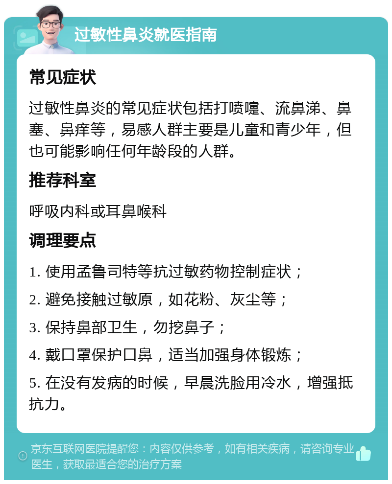 过敏性鼻炎就医指南 常见症状 过敏性鼻炎的常见症状包括打喷嚏、流鼻涕、鼻塞、鼻痒等，易感人群主要是儿童和青少年，但也可能影响任何年龄段的人群。 推荐科室 呼吸内科或耳鼻喉科 调理要点 1. 使用孟鲁司特等抗过敏药物控制症状； 2. 避免接触过敏原，如花粉、灰尘等； 3. 保持鼻部卫生，勿挖鼻子； 4. 戴口罩保护口鼻，适当加强身体锻炼； 5. 在没有发病的时候，早晨洗脸用冷水，增强抵抗力。