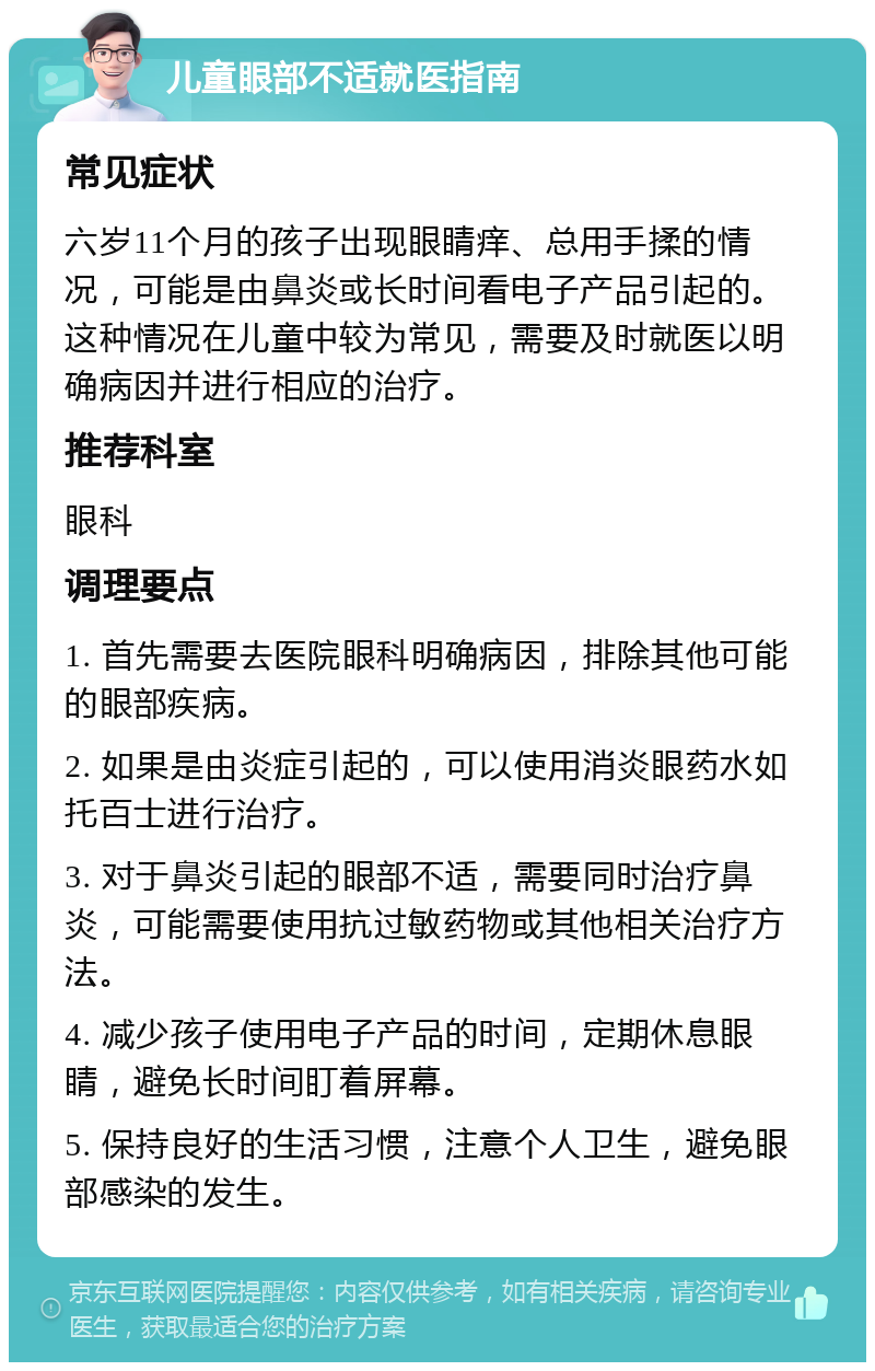 儿童眼部不适就医指南 常见症状 六岁11个月的孩子出现眼睛痒、总用手揉的情况，可能是由鼻炎或长时间看电子产品引起的。这种情况在儿童中较为常见，需要及时就医以明确病因并进行相应的治疗。 推荐科室 眼科 调理要点 1. 首先需要去医院眼科明确病因，排除其他可能的眼部疾病。 2. 如果是由炎症引起的，可以使用消炎眼药水如托百士进行治疗。 3. 对于鼻炎引起的眼部不适，需要同时治疗鼻炎，可能需要使用抗过敏药物或其他相关治疗方法。 4. 减少孩子使用电子产品的时间，定期休息眼睛，避免长时间盯着屏幕。 5. 保持良好的生活习惯，注意个人卫生，避免眼部感染的发生。