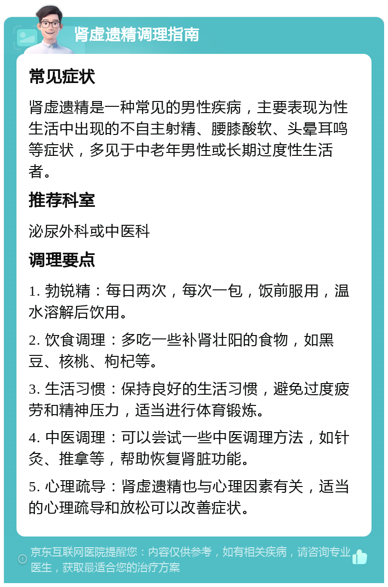 肾虚遗精调理指南 常见症状 肾虚遗精是一种常见的男性疾病，主要表现为性生活中出现的不自主射精、腰膝酸软、头晕耳鸣等症状，多见于中老年男性或长期过度性生活者。 推荐科室 泌尿外科或中医科 调理要点 1. 勃锐精：每日两次，每次一包，饭前服用，温水溶解后饮用。 2. 饮食调理：多吃一些补肾壮阳的食物，如黑豆、核桃、枸杞等。 3. 生活习惯：保持良好的生活习惯，避免过度疲劳和精神压力，适当进行体育锻炼。 4. 中医调理：可以尝试一些中医调理方法，如针灸、推拿等，帮助恢复肾脏功能。 5. 心理疏导：肾虚遗精也与心理因素有关，适当的心理疏导和放松可以改善症状。