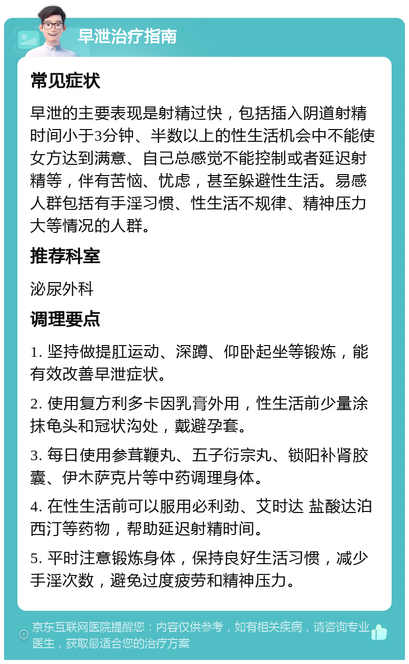 早泄治疗指南 常见症状 早泄的主要表现是射精过快，包括插入阴道射精时间小于3分钟、半数以上的性生活机会中不能使女方达到满意、自己总感觉不能控制或者延迟射精等，伴有苦恼、忧虑，甚至躲避性生活。易感人群包括有手淫习惯、性生活不规律、精神压力大等情况的人群。 推荐科室 泌尿外科 调理要点 1. 坚持做提肛运动、深蹲、仰卧起坐等锻炼，能有效改善早泄症状。 2. 使用复方利多卡因乳膏外用，性生活前少量涂抹龟头和冠状沟处，戴避孕套。 3. 每日使用参茸鞭丸、五子衍宗丸、锁阳补肾胶囊、伊木萨克片等中药调理身体。 4. 在性生活前可以服用必利劲、艾时达 盐酸达泊西汀等药物，帮助延迟射精时间。 5. 平时注意锻炼身体，保持良好生活习惯，减少手淫次数，避免过度疲劳和精神压力。