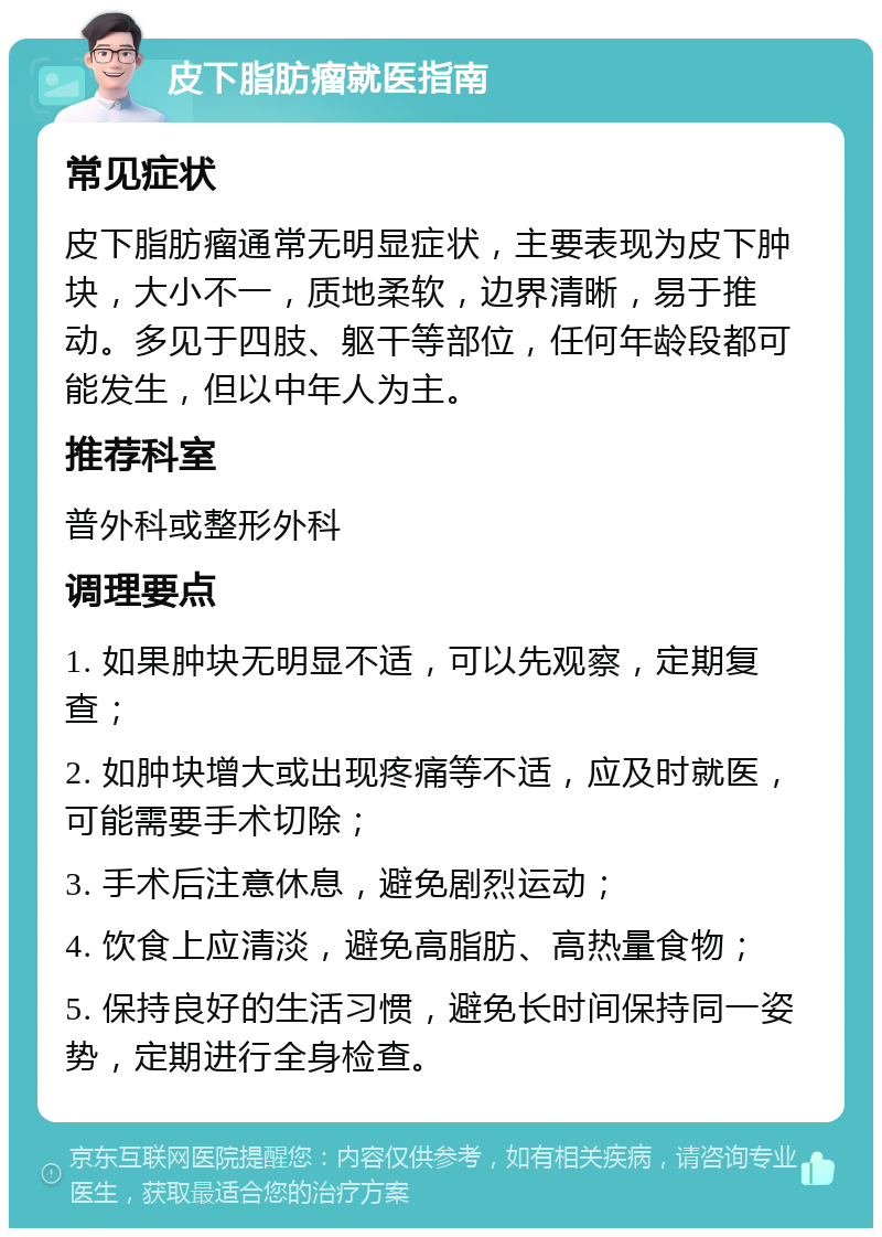 皮下脂肪瘤就医指南 常见症状 皮下脂肪瘤通常无明显症状，主要表现为皮下肿块，大小不一，质地柔软，边界清晰，易于推动。多见于四肢、躯干等部位，任何年龄段都可能发生，但以中年人为主。 推荐科室 普外科或整形外科 调理要点 1. 如果肿块无明显不适，可以先观察，定期复查； 2. 如肿块增大或出现疼痛等不适，应及时就医，可能需要手术切除； 3. 手术后注意休息，避免剧烈运动； 4. 饮食上应清淡，避免高脂肪、高热量食物； 5. 保持良好的生活习惯，避免长时间保持同一姿势，定期进行全身检查。