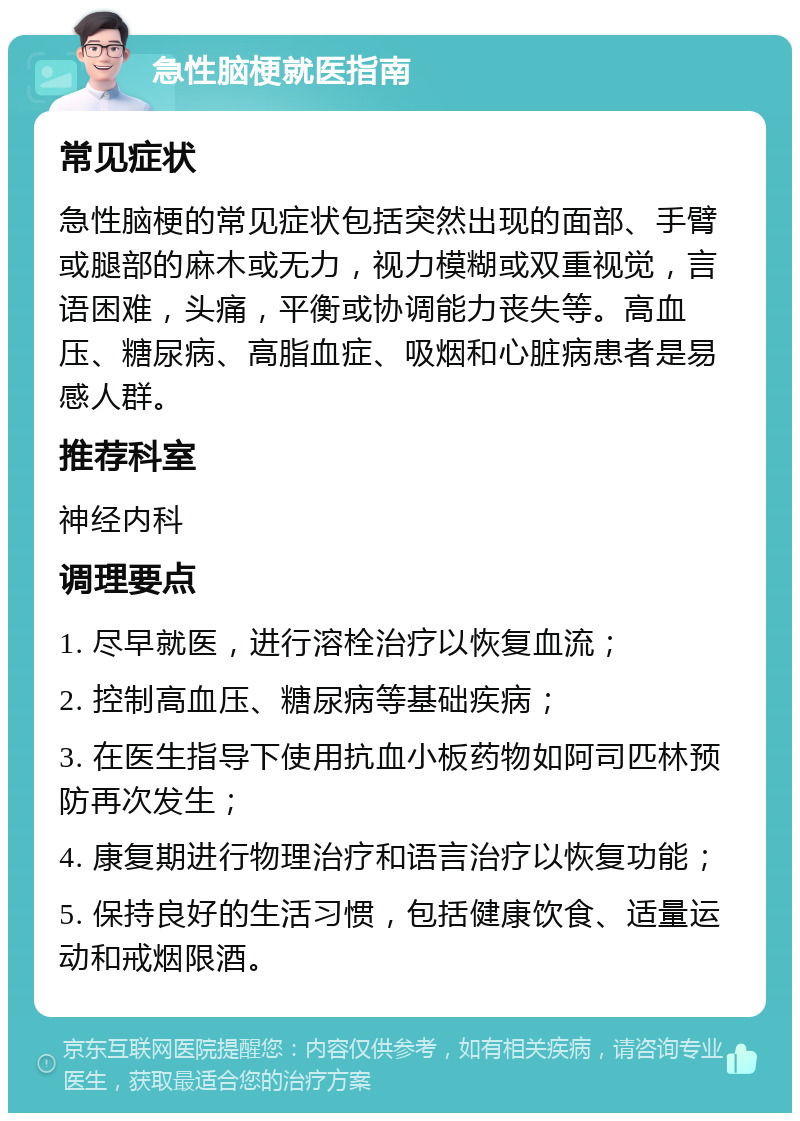 急性脑梗就医指南 常见症状 急性脑梗的常见症状包括突然出现的面部、手臂或腿部的麻木或无力，视力模糊或双重视觉，言语困难，头痛，平衡或协调能力丧失等。高血压、糖尿病、高脂血症、吸烟和心脏病患者是易感人群。 推荐科室 神经内科 调理要点 1. 尽早就医，进行溶栓治疗以恢复血流； 2. 控制高血压、糖尿病等基础疾病； 3. 在医生指导下使用抗血小板药物如阿司匹林预防再次发生； 4. 康复期进行物理治疗和语言治疗以恢复功能； 5. 保持良好的生活习惯，包括健康饮食、适量运动和戒烟限酒。