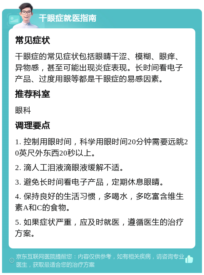 干眼症就医指南 常见症状 干眼症的常见症状包括眼睛干涩、模糊、眼痒、异物感，甚至可能出现炎症表现。长时间看电子产品、过度用眼等都是干眼症的易感因素。 推荐科室 眼科 调理要点 1. 控制用眼时间，科学用眼时间20分钟需要远眺20英尺外东西20秒以上。 2. 滴人工泪液滴眼液缓解不适。 3. 避免长时间看电子产品，定期休息眼睛。 4. 保持良好的生活习惯，多喝水，多吃富含维生素A和C的食物。 5. 如果症状严重，应及时就医，遵循医生的治疗方案。