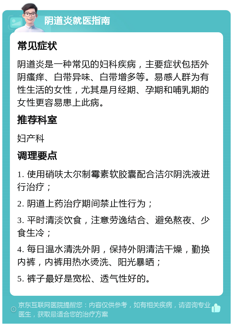 阴道炎就医指南 常见症状 阴道炎是一种常见的妇科疾病，主要症状包括外阴瘙痒、白带异味、白带增多等。易感人群为有性生活的女性，尤其是月经期、孕期和哺乳期的女性更容易患上此病。 推荐科室 妇产科 调理要点 1. 使用硝呋太尔制霉素软胶囊配合洁尔阴洗液进行治疗； 2. 阴道上药治疗期间禁止性行为； 3. 平时清淡饮食，注意劳逸结合、避免熬夜、少食生冷； 4. 每日温水清洗外阴，保持外阴清洁干燥，勤换内裤，内裤用热水烫洗、阳光暴晒； 5. 裤子最好是宽松、透气性好的。