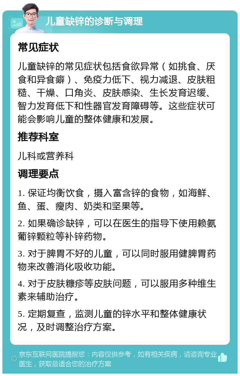 儿童缺锌的诊断与调理 常见症状 儿童缺锌的常见症状包括食欲异常（如挑食、厌食和异食癖）、免疫力低下、视力减退、皮肤粗糙、干燥、口角炎、皮肤感染、生长发育迟缓、智力发育低下和性器官发育障碍等。这些症状可能会影响儿童的整体健康和发展。 推荐科室 儿科或营养科 调理要点 1. 保证均衡饮食，摄入富含锌的食物，如海鲜、鱼、蛋、瘦肉、奶类和坚果等。 2. 如果确诊缺锌，可以在医生的指导下使用赖氨葡锌颗粒等补锌药物。 3. 对于脾胃不好的儿童，可以同时服用健脾胃药物来改善消化吸收功能。 4. 对于皮肤糠疹等皮肤问题，可以服用多种维生素来辅助治疗。 5. 定期复查，监测儿童的锌水平和整体健康状况，及时调整治疗方案。