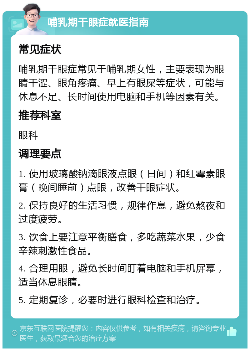 哺乳期干眼症就医指南 常见症状 哺乳期干眼症常见于哺乳期女性，主要表现为眼睛干涩、眼角疼痛、早上有眼屎等症状，可能与休息不足、长时间使用电脑和手机等因素有关。 推荐科室 眼科 调理要点 1. 使用玻璃酸钠滴眼液点眼（日间）和红霉素眼膏（晚间睡前）点眼，改善干眼症状。 2. 保持良好的生活习惯，规律作息，避免熬夜和过度疲劳。 3. 饮食上要注意平衡膳食，多吃蔬菜水果，少食辛辣刺激性食品。 4. 合理用眼，避免长时间盯着电脑和手机屏幕，适当休息眼睛。 5. 定期复诊，必要时进行眼科检查和治疗。