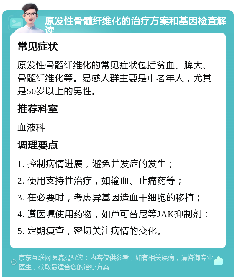 原发性骨髓纤维化的治疗方案和基因检查解读 常见症状 原发性骨髓纤维化的常见症状包括贫血、脾大、骨髓纤维化等。易感人群主要是中老年人，尤其是50岁以上的男性。 推荐科室 血液科 调理要点 1. 控制病情进展，避免并发症的发生； 2. 使用支持性治疗，如输血、止痛药等； 3. 在必要时，考虑异基因造血干细胞的移植； 4. 遵医嘱使用药物，如芦可替尼等JAK抑制剂； 5. 定期复查，密切关注病情的变化。