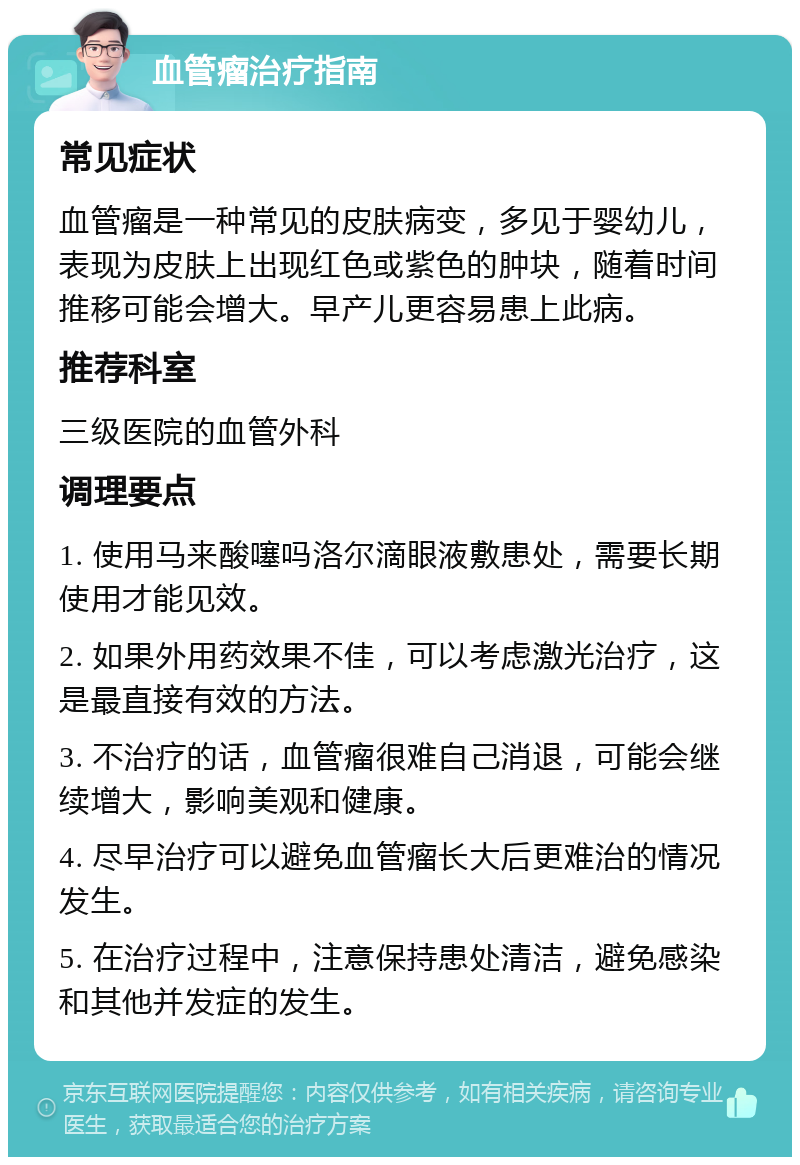 血管瘤治疗指南 常见症状 血管瘤是一种常见的皮肤病变，多见于婴幼儿，表现为皮肤上出现红色或紫色的肿块，随着时间推移可能会增大。早产儿更容易患上此病。 推荐科室 三级医院的血管外科 调理要点 1. 使用马来酸噻吗洛尔滴眼液敷患处，需要长期使用才能见效。 2. 如果外用药效果不佳，可以考虑激光治疗，这是最直接有效的方法。 3. 不治疗的话，血管瘤很难自己消退，可能会继续增大，影响美观和健康。 4. 尽早治疗可以避免血管瘤长大后更难治的情况发生。 5. 在治疗过程中，注意保持患处清洁，避免感染和其他并发症的发生。