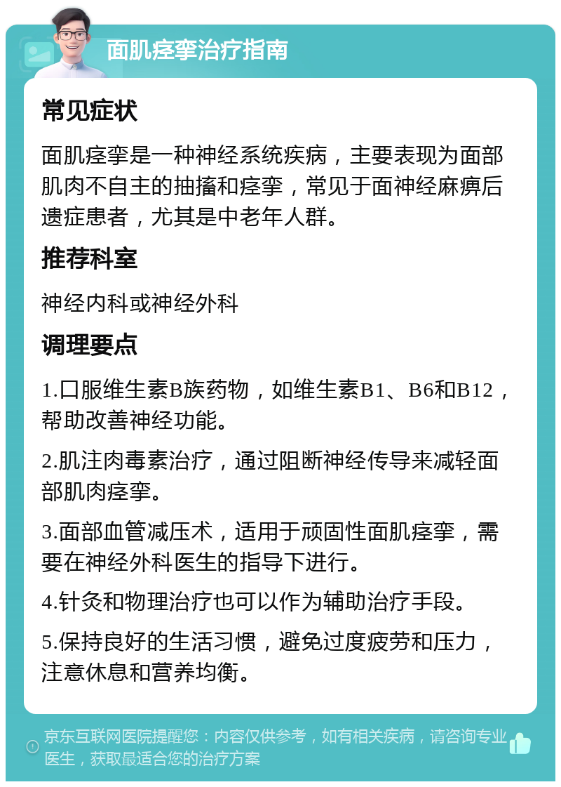 面肌痉挛治疗指南 常见症状 面肌痉挛是一种神经系统疾病，主要表现为面部肌肉不自主的抽搐和痉挛，常见于面神经麻痹后遗症患者，尤其是中老年人群。 推荐科室 神经内科或神经外科 调理要点 1.口服维生素B族药物，如维生素B1、B6和B12，帮助改善神经功能。 2.肌注肉毒素治疗，通过阻断神经传导来减轻面部肌肉痉挛。 3.面部血管减压术，适用于顽固性面肌痉挛，需要在神经外科医生的指导下进行。 4.针灸和物理治疗也可以作为辅助治疗手段。 5.保持良好的生活习惯，避免过度疲劳和压力，注意休息和营养均衡。