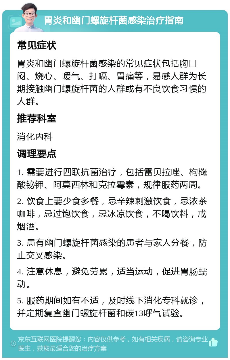 胃炎和幽门螺旋杆菌感染治疗指南 常见症状 胃炎和幽门螺旋杆菌感染的常见症状包括胸口闷、烧心、嗳气、打嗝、胃痛等，易感人群为长期接触幽门螺旋杆菌的人群或有不良饮食习惯的人群。 推荐科室 消化内科 调理要点 1. 需要进行四联抗菌治疗，包括雷贝拉唑、枸橼酸铋钾、阿莫西林和克拉霉素，规律服药两周。 2. 饮食上要少食多餐，忌辛辣刺激饮食，忌浓茶咖啡，忌过饱饮食，忌冰凉饮食，不喝饮料，戒烟酒。 3. 患有幽门螺旋杆菌感染的患者与家人分餐，防止交叉感染。 4. 注意休息，避免劳累，适当运动，促进胃肠蠕动。 5. 服药期间如有不适，及时线下消化专科就诊，并定期复查幽门螺旋杆菌和碳13呼气试验。