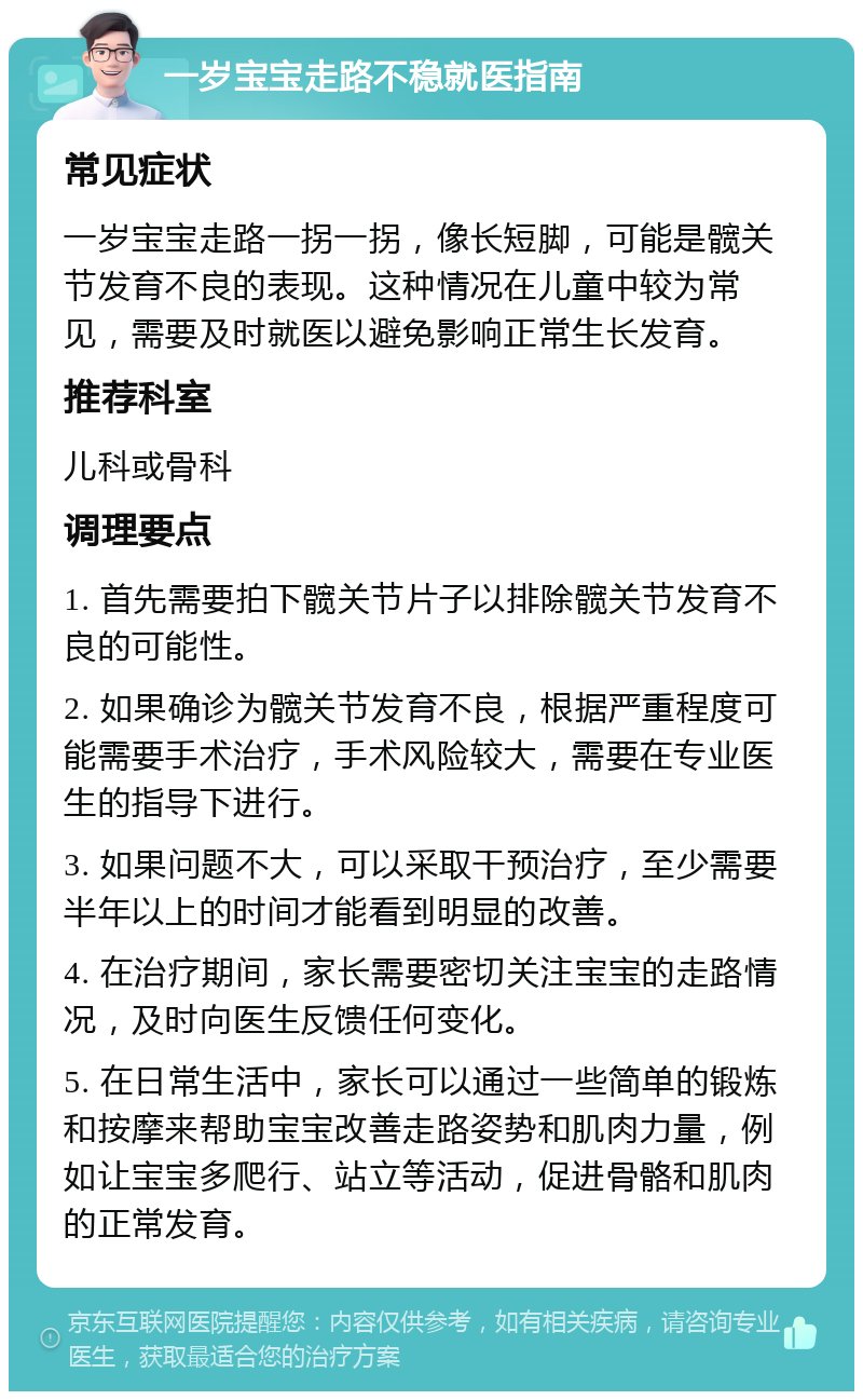 一岁宝宝走路不稳就医指南 常见症状 一岁宝宝走路一拐一拐，像长短脚，可能是髋关节发育不良的表现。这种情况在儿童中较为常见，需要及时就医以避免影响正常生长发育。 推荐科室 儿科或骨科 调理要点 1. 首先需要拍下髋关节片子以排除髋关节发育不良的可能性。 2. 如果确诊为髋关节发育不良，根据严重程度可能需要手术治疗，手术风险较大，需要在专业医生的指导下进行。 3. 如果问题不大，可以采取干预治疗，至少需要半年以上的时间才能看到明显的改善。 4. 在治疗期间，家长需要密切关注宝宝的走路情况，及时向医生反馈任何变化。 5. 在日常生活中，家长可以通过一些简单的锻炼和按摩来帮助宝宝改善走路姿势和肌肉力量，例如让宝宝多爬行、站立等活动，促进骨骼和肌肉的正常发育。