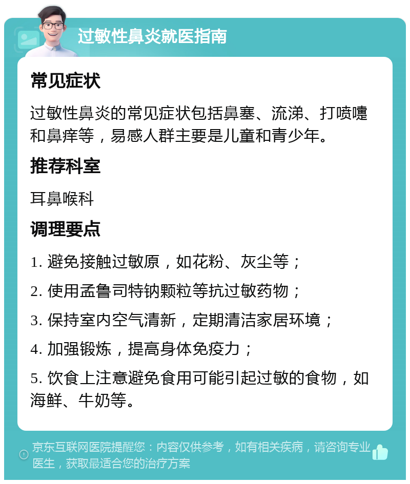 过敏性鼻炎就医指南 常见症状 过敏性鼻炎的常见症状包括鼻塞、流涕、打喷嚏和鼻痒等，易感人群主要是儿童和青少年。 推荐科室 耳鼻喉科 调理要点 1. 避免接触过敏原，如花粉、灰尘等； 2. 使用孟鲁司特钠颗粒等抗过敏药物； 3. 保持室内空气清新，定期清洁家居环境； 4. 加强锻炼，提高身体免疫力； 5. 饮食上注意避免食用可能引起过敏的食物，如海鲜、牛奶等。