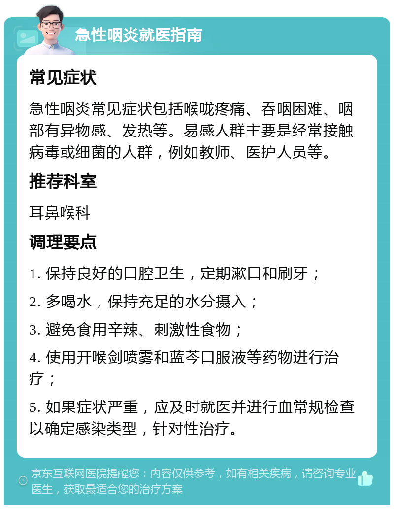 急性咽炎就医指南 常见症状 急性咽炎常见症状包括喉咙疼痛、吞咽困难、咽部有异物感、发热等。易感人群主要是经常接触病毒或细菌的人群，例如教师、医护人员等。 推荐科室 耳鼻喉科 调理要点 1. 保持良好的口腔卫生，定期漱口和刷牙； 2. 多喝水，保持充足的水分摄入； 3. 避免食用辛辣、刺激性食物； 4. 使用开喉剑喷雾和蓝芩口服液等药物进行治疗； 5. 如果症状严重，应及时就医并进行血常规检查以确定感染类型，针对性治疗。