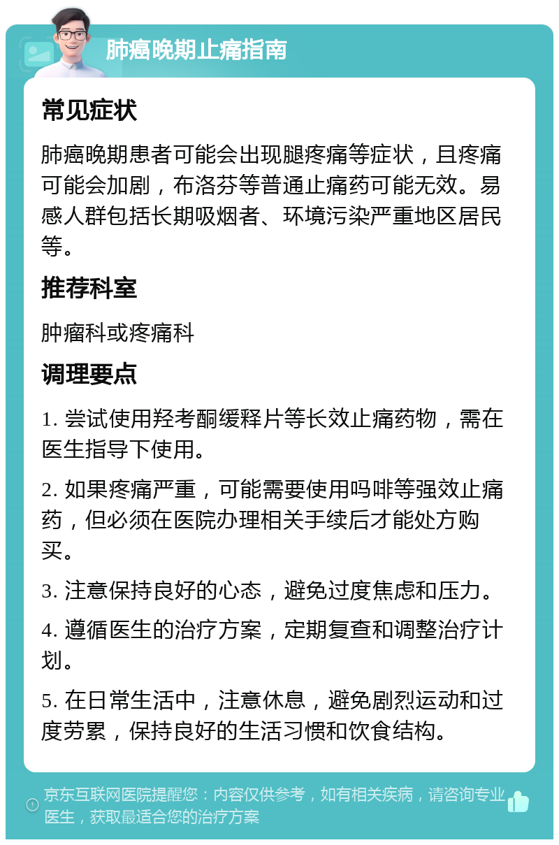 肺癌晚期止痛指南 常见症状 肺癌晚期患者可能会出现腿疼痛等症状，且疼痛可能会加剧，布洛芬等普通止痛药可能无效。易感人群包括长期吸烟者、环境污染严重地区居民等。 推荐科室 肿瘤科或疼痛科 调理要点 1. 尝试使用羟考酮缓释片等长效止痛药物，需在医生指导下使用。 2. 如果疼痛严重，可能需要使用吗啡等强效止痛药，但必须在医院办理相关手续后才能处方购买。 3. 注意保持良好的心态，避免过度焦虑和压力。 4. 遵循医生的治疗方案，定期复查和调整治疗计划。 5. 在日常生活中，注意休息，避免剧烈运动和过度劳累，保持良好的生活习惯和饮食结构。