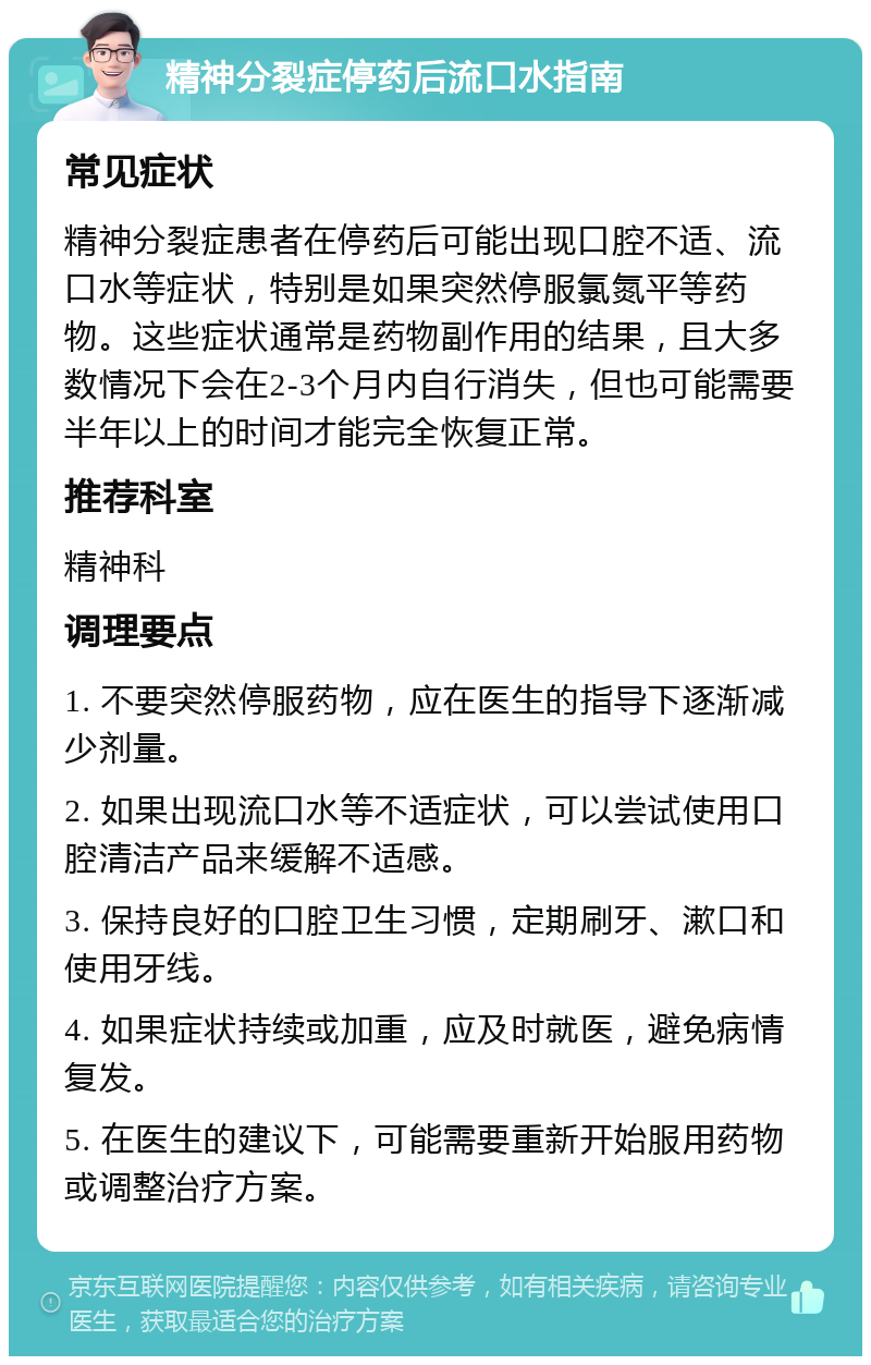 精神分裂症停药后流口水指南 常见症状 精神分裂症患者在停药后可能出现口腔不适、流口水等症状，特别是如果突然停服氯氮平等药物。这些症状通常是药物副作用的结果，且大多数情况下会在2-3个月内自行消失，但也可能需要半年以上的时间才能完全恢复正常。 推荐科室 精神科 调理要点 1. 不要突然停服药物，应在医生的指导下逐渐减少剂量。 2. 如果出现流口水等不适症状，可以尝试使用口腔清洁产品来缓解不适感。 3. 保持良好的口腔卫生习惯，定期刷牙、漱口和使用牙线。 4. 如果症状持续或加重，应及时就医，避免病情复发。 5. 在医生的建议下，可能需要重新开始服用药物或调整治疗方案。