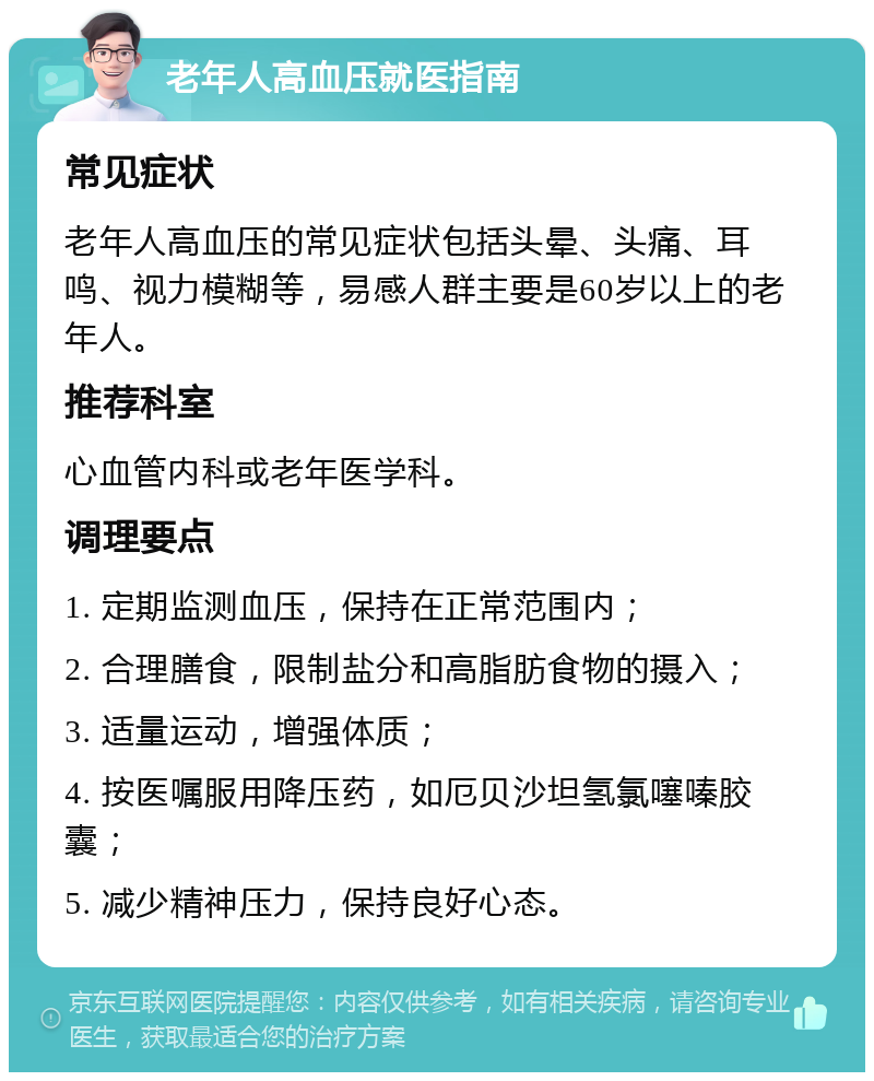 老年人高血压就医指南 常见症状 老年人高血压的常见症状包括头晕、头痛、耳鸣、视力模糊等，易感人群主要是60岁以上的老年人。 推荐科室 心血管内科或老年医学科。 调理要点 1. 定期监测血压，保持在正常范围内； 2. 合理膳食，限制盐分和高脂肪食物的摄入； 3. 适量运动，增强体质； 4. 按医嘱服用降压药，如厄贝沙坦氢氯噻嗪胶囊； 5. 减少精神压力，保持良好心态。