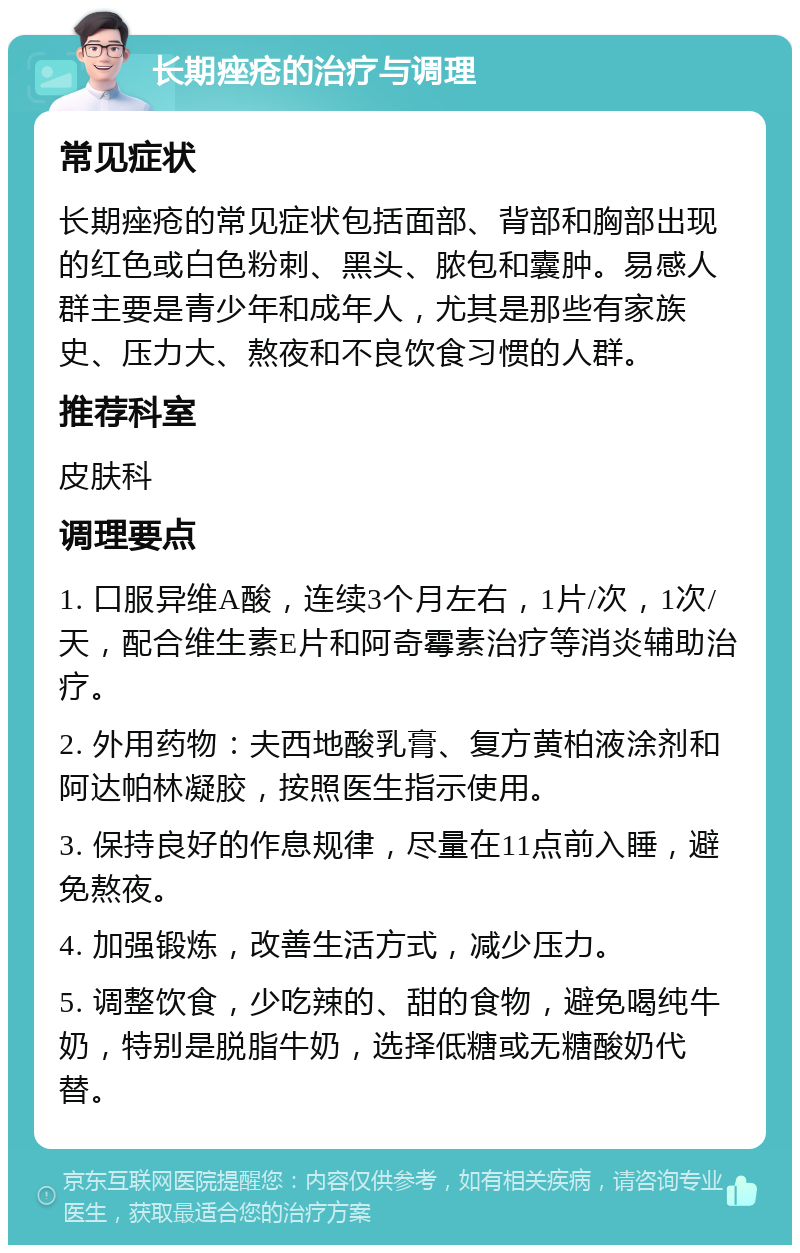 长期痤疮的治疗与调理 常见症状 长期痤疮的常见症状包括面部、背部和胸部出现的红色或白色粉刺、黑头、脓包和囊肿。易感人群主要是青少年和成年人，尤其是那些有家族史、压力大、熬夜和不良饮食习惯的人群。 推荐科室 皮肤科 调理要点 1. 口服异维A酸，连续3个月左右，1片/次，1次/天，配合维生素E片和阿奇霉素治疗等消炎辅助治疗。 2. 外用药物：夫西地酸乳膏、复方黄柏液涂剂和阿达帕林凝胶，按照医生指示使用。 3. 保持良好的作息规律，尽量在11点前入睡，避免熬夜。 4. 加强锻炼，改善生活方式，减少压力。 5. 调整饮食，少吃辣的、甜的食物，避免喝纯牛奶，特别是脱脂牛奶，选择低糖或无糖酸奶代替。