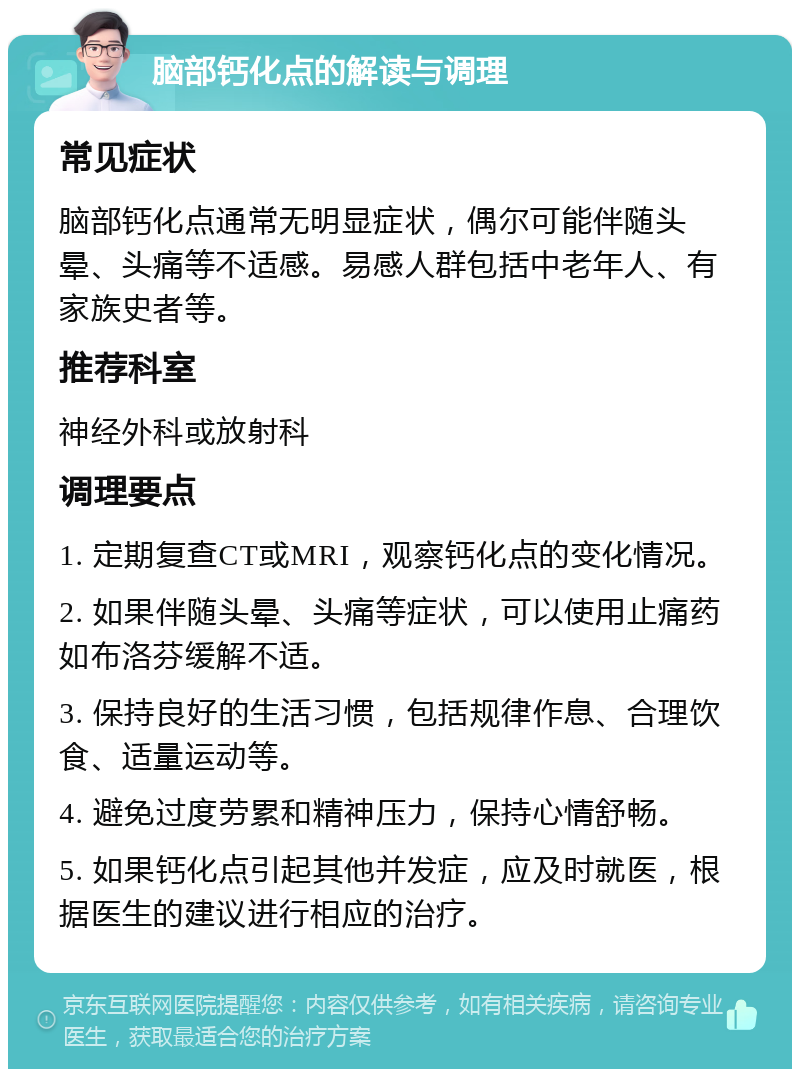 脑部钙化点的解读与调理 常见症状 脑部钙化点通常无明显症状，偶尔可能伴随头晕、头痛等不适感。易感人群包括中老年人、有家族史者等。 推荐科室 神经外科或放射科 调理要点 1. 定期复查CT或MRI，观察钙化点的变化情况。 2. 如果伴随头晕、头痛等症状，可以使用止痛药如布洛芬缓解不适。 3. 保持良好的生活习惯，包括规律作息、合理饮食、适量运动等。 4. 避免过度劳累和精神压力，保持心情舒畅。 5. 如果钙化点引起其他并发症，应及时就医，根据医生的建议进行相应的治疗。