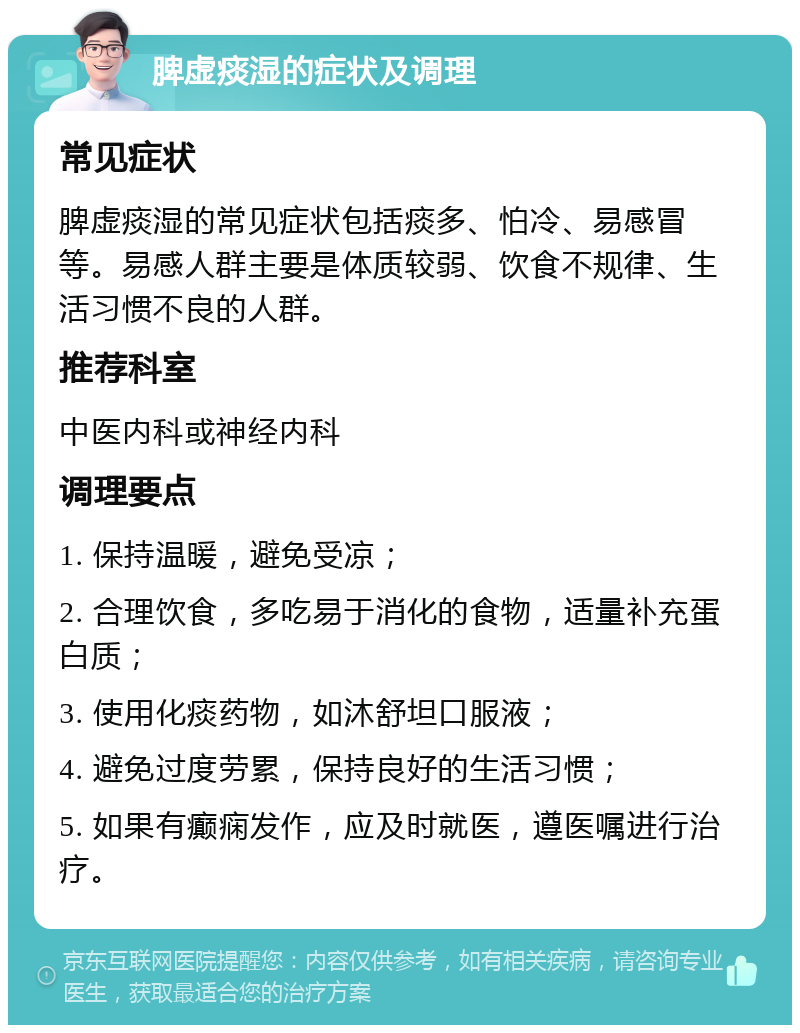 脾虚痰湿的症状及调理 常见症状 脾虚痰湿的常见症状包括痰多、怕冷、易感冒等。易感人群主要是体质较弱、饮食不规律、生活习惯不良的人群。 推荐科室 中医内科或神经内科 调理要点 1. 保持温暖，避免受凉； 2. 合理饮食，多吃易于消化的食物，适量补充蛋白质； 3. 使用化痰药物，如沐舒坦口服液； 4. 避免过度劳累，保持良好的生活习惯； 5. 如果有癫痫发作，应及时就医，遵医嘱进行治疗。