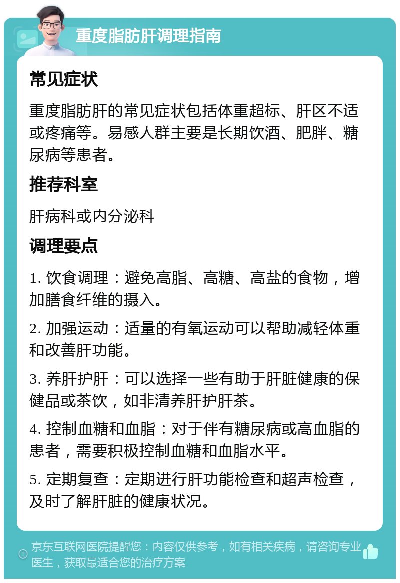 重度脂肪肝调理指南 常见症状 重度脂肪肝的常见症状包括体重超标、肝区不适或疼痛等。易感人群主要是长期饮酒、肥胖、糖尿病等患者。 推荐科室 肝病科或内分泌科 调理要点 1. 饮食调理：避免高脂、高糖、高盐的食物，增加膳食纤维的摄入。 2. 加强运动：适量的有氧运动可以帮助减轻体重和改善肝功能。 3. 养肝护肝：可以选择一些有助于肝脏健康的保健品或茶饮，如非清养肝护肝茶。 4. 控制血糖和血脂：对于伴有糖尿病或高血脂的患者，需要积极控制血糖和血脂水平。 5. 定期复查：定期进行肝功能检查和超声检查，及时了解肝脏的健康状况。