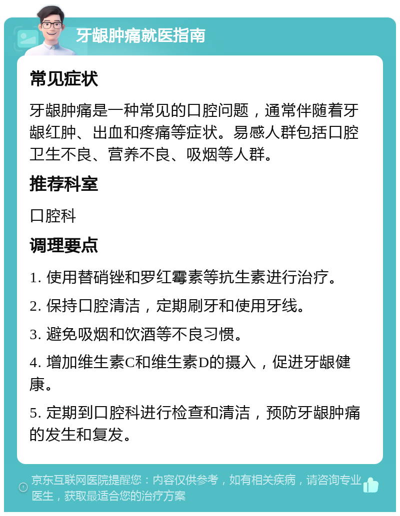 牙龈肿痛就医指南 常见症状 牙龈肿痛是一种常见的口腔问题，通常伴随着牙龈红肿、出血和疼痛等症状。易感人群包括口腔卫生不良、营养不良、吸烟等人群。 推荐科室 口腔科 调理要点 1. 使用替硝锉和罗红霉素等抗生素进行治疗。 2. 保持口腔清洁，定期刷牙和使用牙线。 3. 避免吸烟和饮酒等不良习惯。 4. 增加维生素C和维生素D的摄入，促进牙龈健康。 5. 定期到口腔科进行检查和清洁，预防牙龈肿痛的发生和复发。