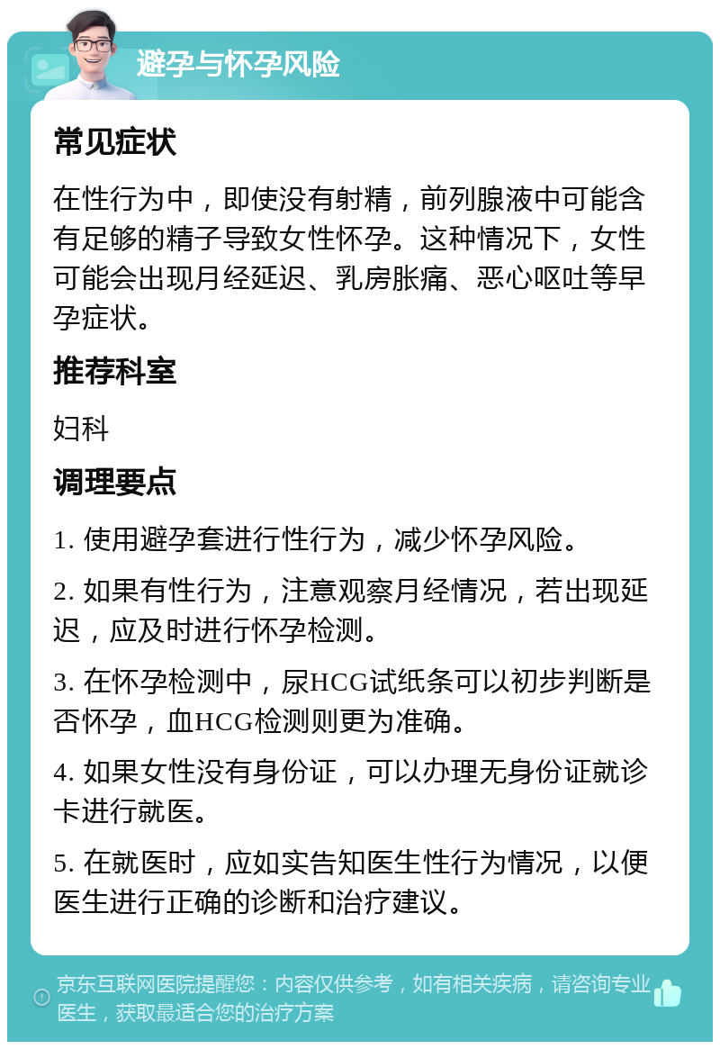 避孕与怀孕风险 常见症状 在性行为中，即使没有射精，前列腺液中可能含有足够的精子导致女性怀孕。这种情况下，女性可能会出现月经延迟、乳房胀痛、恶心呕吐等早孕症状。 推荐科室 妇科 调理要点 1. 使用避孕套进行性行为，减少怀孕风险。 2. 如果有性行为，注意观察月经情况，若出现延迟，应及时进行怀孕检测。 3. 在怀孕检测中，尿HCG试纸条可以初步判断是否怀孕，血HCG检测则更为准确。 4. 如果女性没有身份证，可以办理无身份证就诊卡进行就医。 5. 在就医时，应如实告知医生性行为情况，以便医生进行正确的诊断和治疗建议。