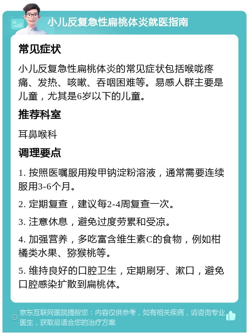 小儿反复急性扁桃体炎就医指南 常见症状 小儿反复急性扁桃体炎的常见症状包括喉咙疼痛、发热、咳嗽、吞咽困难等。易感人群主要是儿童，尤其是6岁以下的儿童。 推荐科室 耳鼻喉科 调理要点 1. 按照医嘱服用羧甲钠淀粉溶液，通常需要连续服用3-6个月。 2. 定期复查，建议每2-4周复查一次。 3. 注意休息，避免过度劳累和受凉。 4. 加强营养，多吃富含维生素C的食物，例如柑橘类水果、猕猴桃等。 5. 维持良好的口腔卫生，定期刷牙、漱口，避免口腔感染扩散到扁桃体。